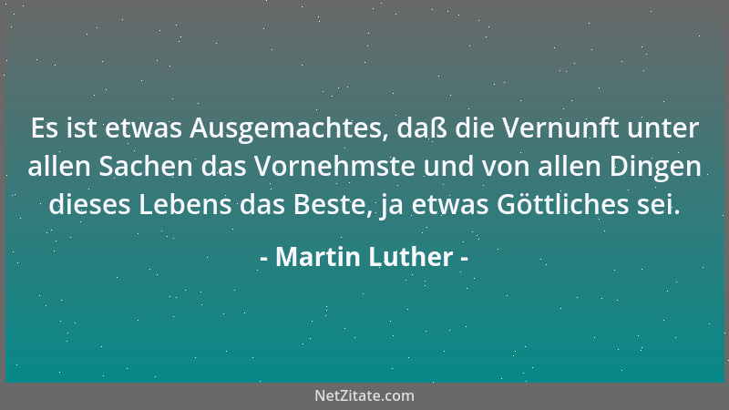 Martin Luther - Es ist etwas Ausgemachtes, daß die Vernunft unter allen Sachen das Vornehmste und von allen Dingen dieses L...