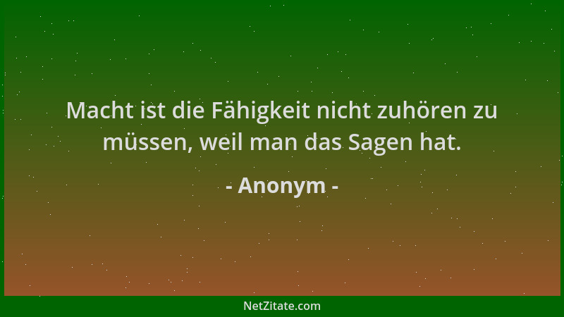 Anonym - Macht ist die Fähigkeit nicht zuhören zu müssen, weil man das Sagen hat....