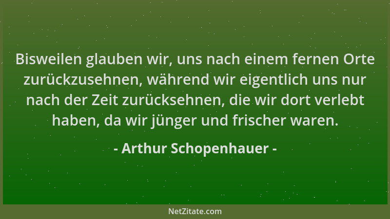 Arthur Schopenhauer - Bisweilen glauben wir, uns nach einem fernen Orte zurückzusehnen, während wir eigentlich uns nur nach...
