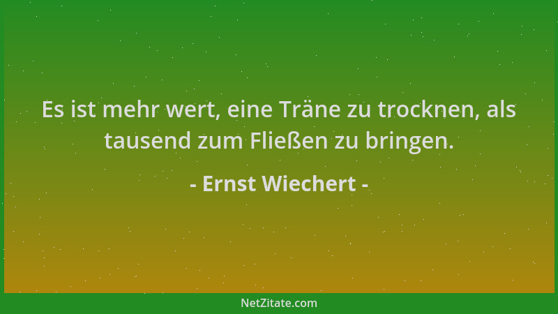 Ernst Wiechert - Es ist mehr wert, eine Träne zu trocknen, als tausend zum Fließen zu bringen....