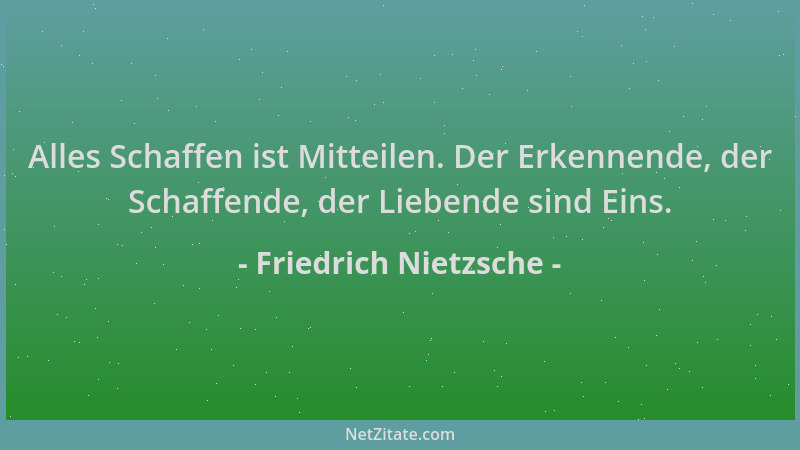 Friedrich Nietzsche - Alles Schaffen ist Mitteilen. Der Erkennende, der Schaffende, der Liebende sind Eins....