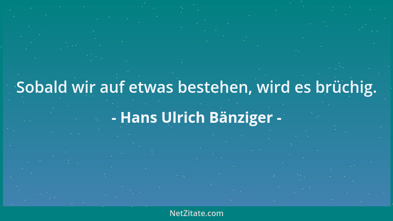 Hans Ulrich Bänziger - Sobald wir auf etwas bestehen, wird es brüchig....