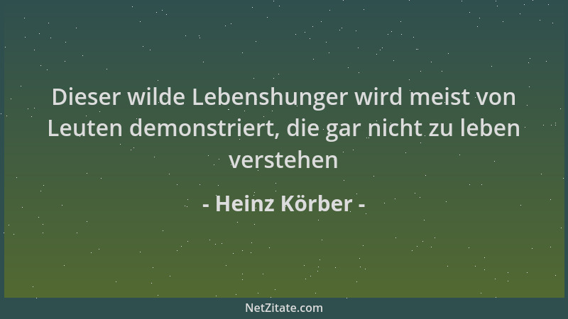 Heinz Körber - Dieser wilde Lebenshunger wird meist von Leuten demonstriert, die gar nicht zu leben verstehen...
