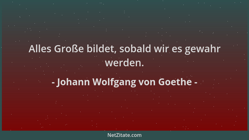 Johann Wolfgang von Goethe - Alles Große bildet, sobald wir es gewahr werden....