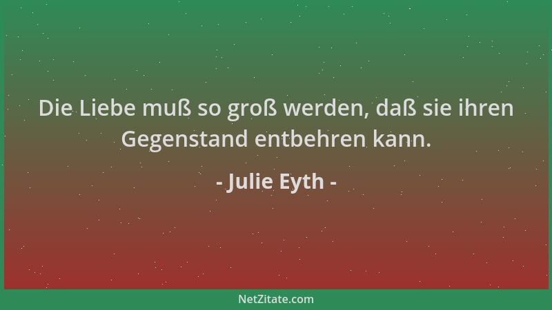 Julie Eyth - Die Liebe muß so groß werden, daß sie ihren Gegenstand entbehren kann....