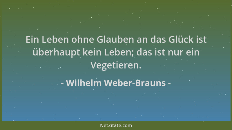 Wilhelm Weber-Brauns - Ein Leben ohne Glauben an das Glück ist überhaupt kein Leben; das ist nur ein Vegetieren....