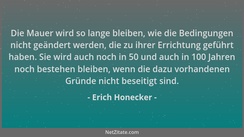 Erich Honecker - Die Mauer wird so lange bleiben, wie die Bedingungen nicht geändert werden, die zu ihrer Errichtung geführ...