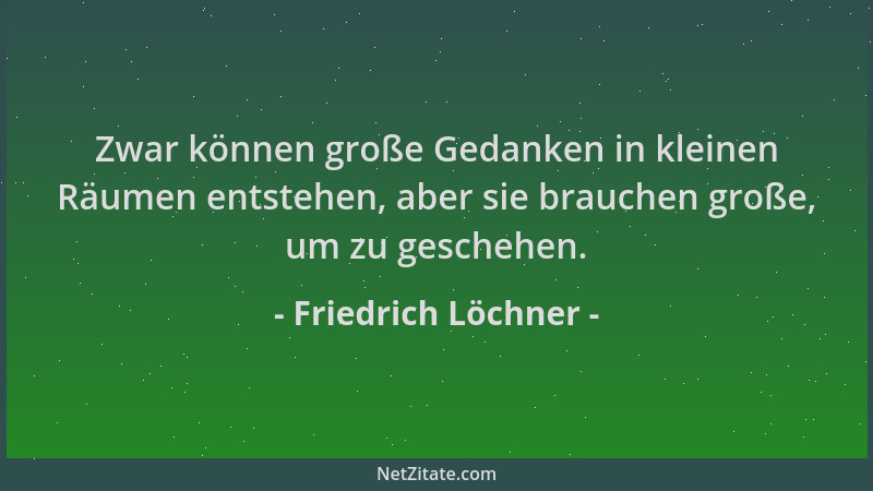 Friedrich Löchner - Zwar können große Gedanken in kleinen Räumen entstehen, aber sie brauchen große, um zu geschehen....