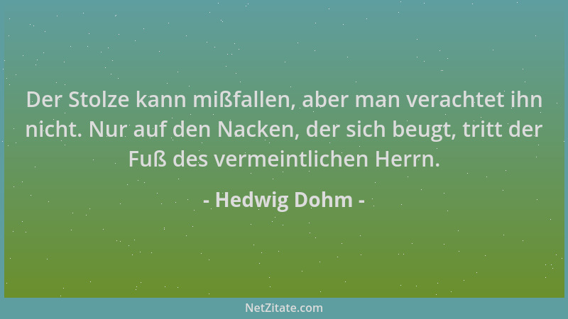 Hedwig Dohm - Der Stolze kann mißfallen, aber man verachtet ihn nicht. Nur auf den Nacken, der sich beugt, tritt der Fuß de...
