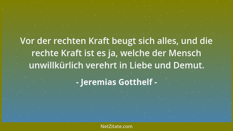 Jeremias Gotthelf - Vor der rechten Kraft beugt sich alles, und die rechte Kraft ist es ja, welche der Mensch unwillkürlich...