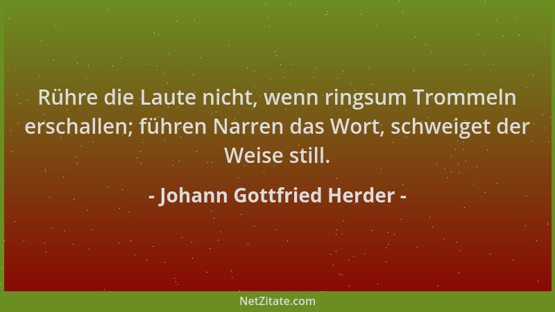 Johann Gottfried Herder - Rühre die Laute nicht, wenn ringsum Trommeln erschallen; führen Narren das Wort, schweiget der We...