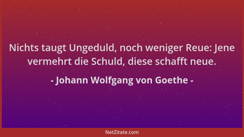 Johann Wolfgang von Goethe - Nichts taugt Ungeduld, noch weniger Reue: Jene vermehrt die Schuld, diese schafft neue....