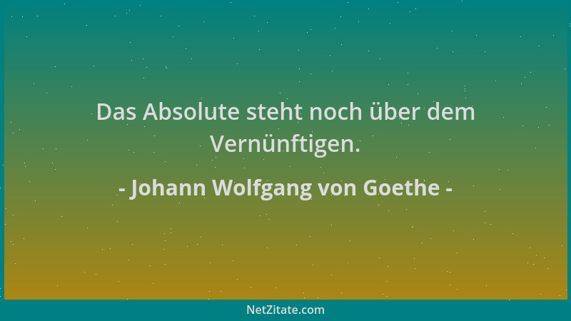 Johann Wolfgang von Goethe - Das Absolute steht noch über dem Vernünftigen....