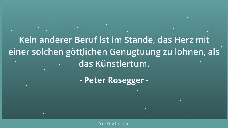 Peter Rosegger - Kein anderer Beruf ist im Stande, das Herz mit einer solchen göttlichen Genugtuung zu lohnen, als das Küns...