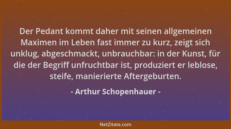 Arthur Schopenhauer - Der Pedant kommt daher mit seinen allgemeinen Maximen im Leben fast immer zu kurz, zeigt sich unklug,...