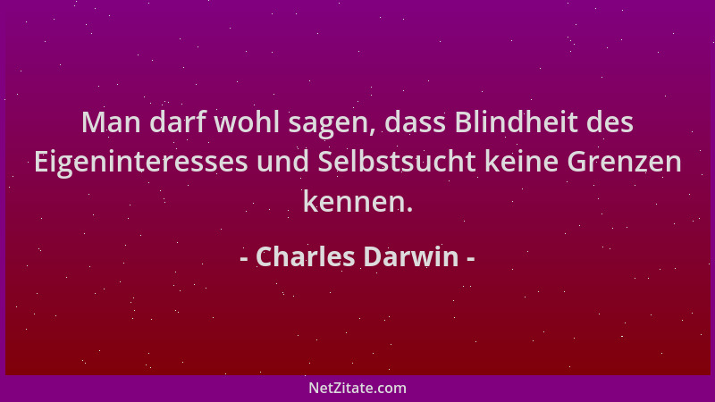 Charles Darwin - Man darf wohl sagen, dass Blindheit des Eigeninteresses und Selbstsucht keine Grenzen kennen....