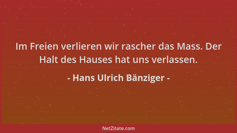 Hans Ulrich Bänziger - Im Freien verlieren wir rascher das Mass. Der Halt des Hauses hat uns verlassen....