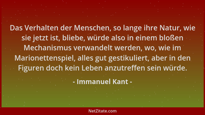 Immanuel Kant - Das Verhalten der Menschen, so lange ihre Natur, wie sie jetzt ist, bliebe, würde also in einem bloßen Mech...