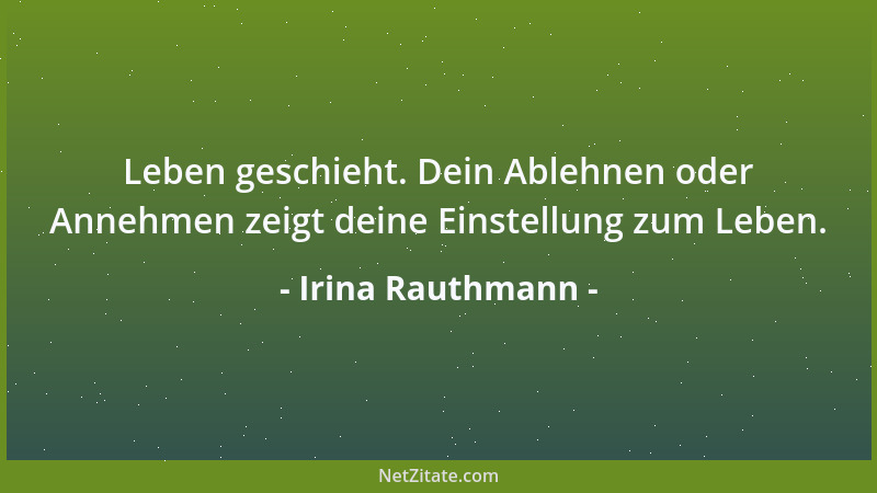 Irina Rauthmann - Leben geschieht. Dein Ablehnen oder Annehmen zeigt deine Einstellung zum Leben....