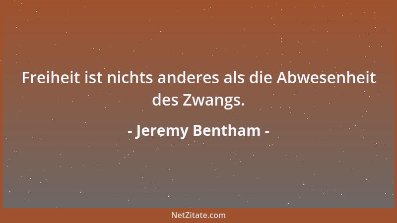 Jeremy Bentham - Freiheit ist nichts anderes als die Abwesenheit des Zwangs....
