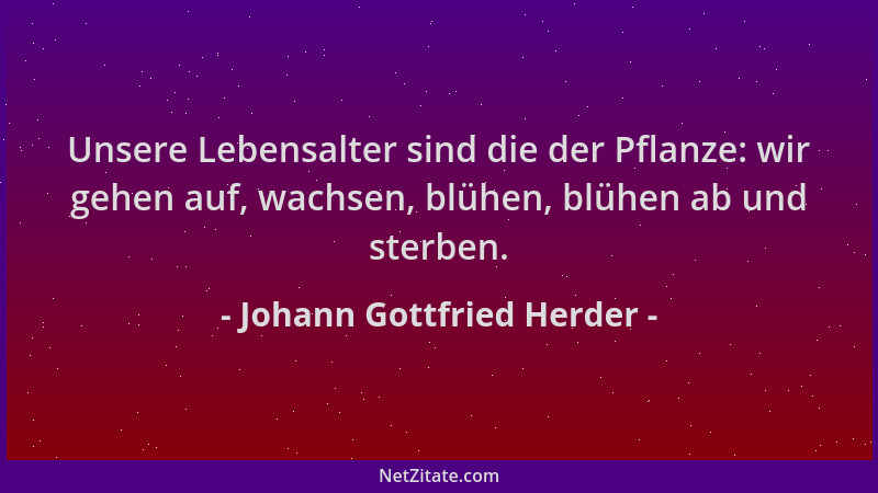 Johann Gottfried Herder - Unsere Lebensalter sind die der Pflanze: wir gehen auf, wachsen, blühen, blühen ab und sterben....