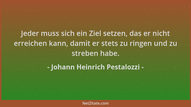 Johann Heinrich Pestalozzi - Jeder muss sich ein Ziel setzen, das er nicht erreichen kann, damit er stets zu ringen und zu...