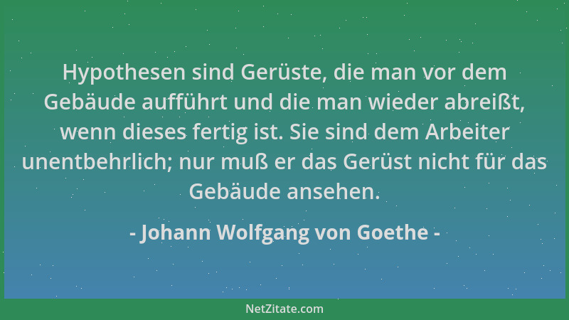 Johann Wolfgang von Goethe - Hypothesen sind Gerüste, die man vor dem Gebäude aufführt und die man wieder abreißt, wenn die...
