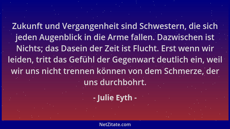 Julie Eyth - Zukunft und Vergangenheit sind Schwestern, die sich jeden Augenblick in die Arme fallen. Dazwischen ist Nichts...