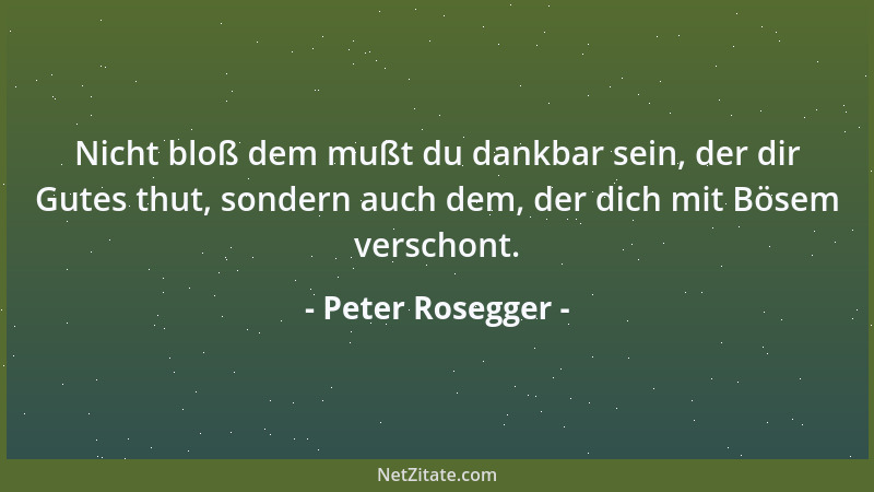 Peter Rosegger - Nicht bloß dem mußt du dankbar sein, der dir Gutes thut, sondern auch dem, der dich mit Bösem verschont....