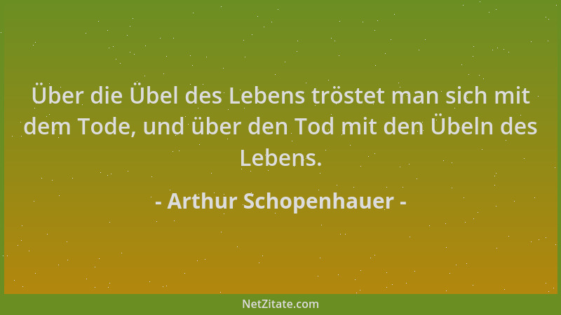 Arthur Schopenhauer - Über die Übel des Lebens tröstet man sich mit dem Tode, und über den Tod mit den Übeln des Lebens....