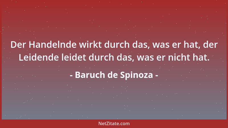 Baruch de Spinoza - Der Handelnde wirkt durch das, was er hat, der Leidende leidet durch das, was er nicht hat....