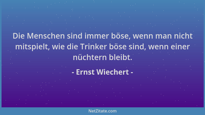 Ernst Wiechert - Die Menschen sind immer böse, wenn man nicht mitspielt, wie die Trinker böse sind, wenn einer nüchtern ble...