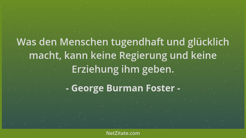 George Burman Foster - Was den Menschen tugendhaft und glücklich macht, kann keine Regierung und keine Erziehung ihm geben....