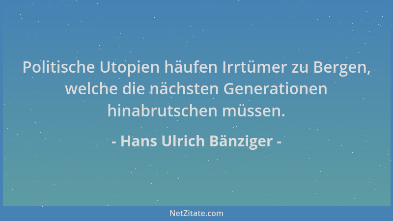Hans Ulrich Bänziger - Politische Utopien häufen Irrtümer zu Bergen, welche die nächsten Generationen hinabrutschen müssen....