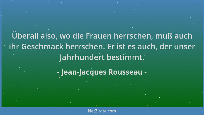 Jean-Jacques Rousseau - Überall also, wo die Frauen herrschen, muß auch ihr Geschmack herrschen. Er ist es auch, der unser...