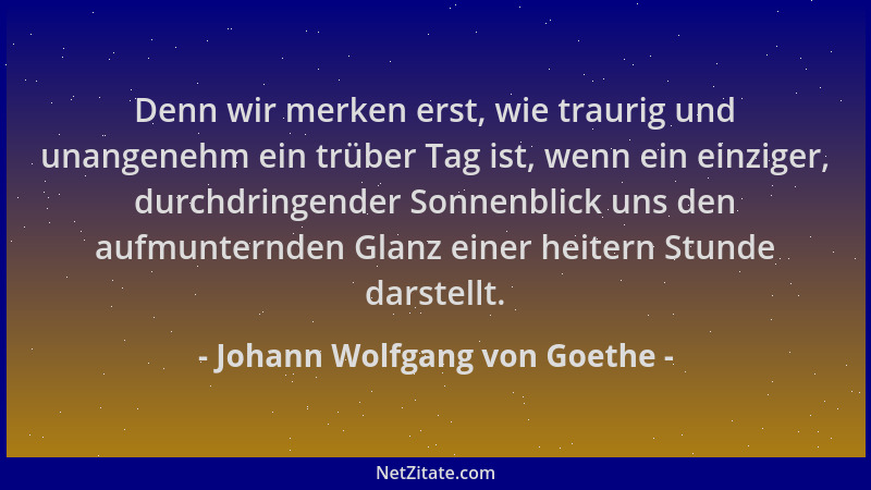 Johann Wolfgang von Goethe - Denn wir merken erst, wie traurig und unangenehm ein trüber Tag ist, wenn ein einziger, durchd...