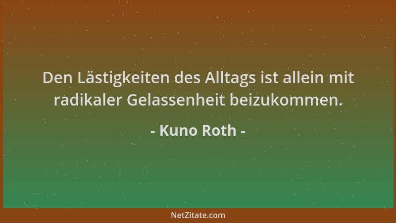 Kuno Roth - Den Lästigkeiten des Alltags ist allein mit radikaler Gelassenheit beizukommen....