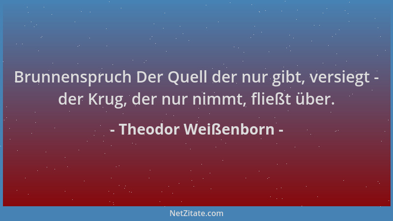 Theodor Weißenborn - Brunnenspruch Der Quell der nur gibt, versiegt - der Krug, der nur nimmt, fließt über....