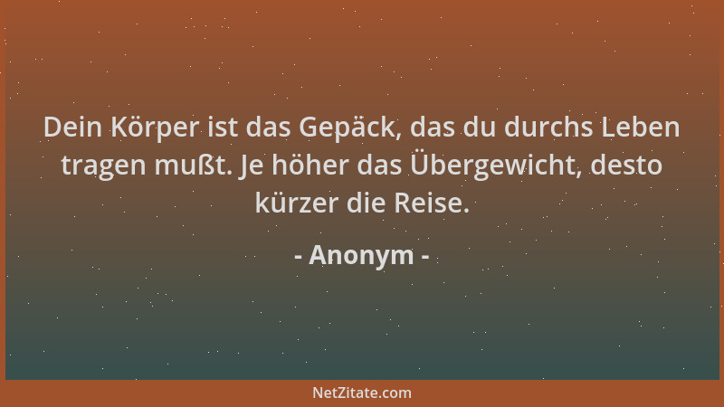 Anonym - Dein Körper ist das Gepäck, das du durchs Leben tragen mußt. Je höher das Übergewicht, desto kürzer die Reise....