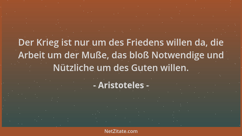 Aristoteles - Der Krieg ist nur um des Friedens willen da, die Arbeit um der Muße, das bloß Notwendige und Nützliche um des...