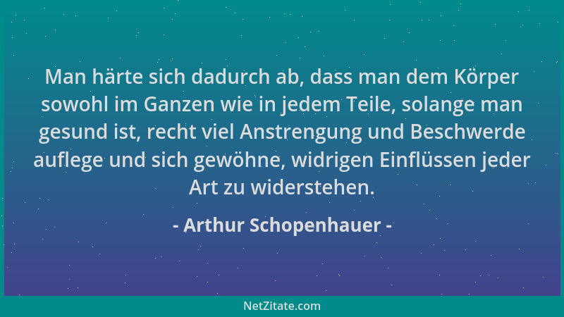 Arthur Schopenhauer - Man härte sich dadurch ab, dass man dem Körper sowohl im Ganzen wie in jedem Teile, solange man gesun...