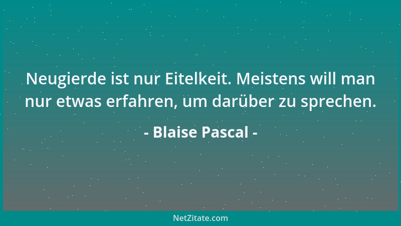 Blaise Pascal - Neugierde ist nur Eitelkeit. Meistens will man nur etwas erfahren, um darüber zu sprechen....