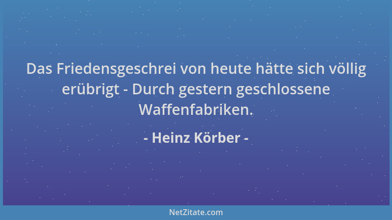 Heinz Körber - Das Friedensgeschrei von heute hätte sich völlig erübrigt - Durch gestern geschlossene Waffenfabriken....