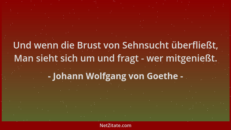 Johann Wolfgang von Goethe - Und wenn die Brust von Sehnsucht überfließt, Man sieht sich um und fragt - wer mitgenießt....
