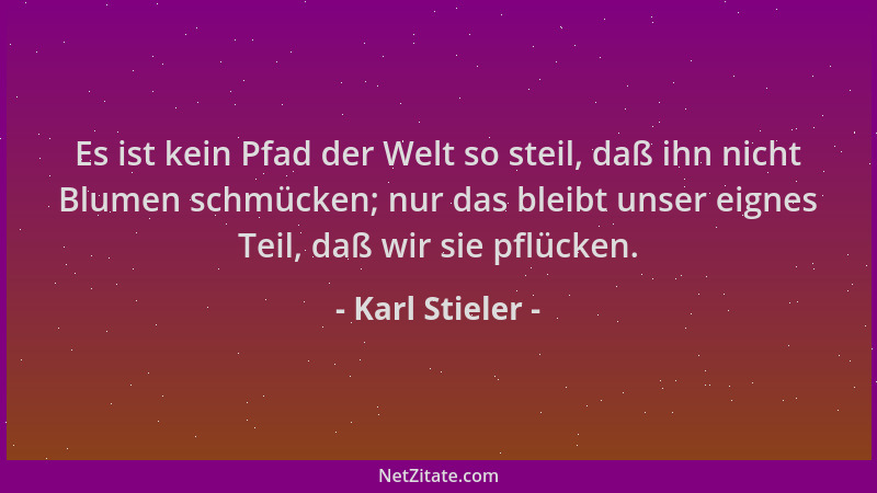 Karl Stieler - Es ist kein Pfad der Welt so steil, daß ihn nicht Blumen schmücken; nur das bleibt unser eignes Teil, daß wi...