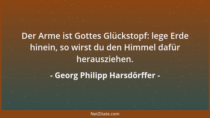 Georg Philipp Harsdörffer - Der Arme ist Gottes Glückstopf: lege Erde hinein, so wirst du den Himmel dafür herausziehen....