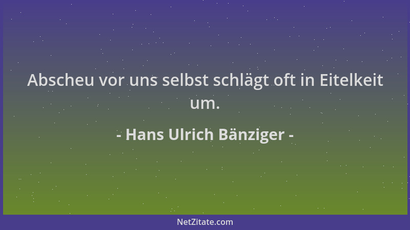 Hans Ulrich Bänziger - Abscheu vor uns selbst schlägt oft in Eitelkeit um....