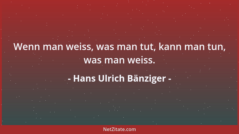 Hans Ulrich Bänziger - Wenn man weiss, was man tut, kann man tun, was man weiss....