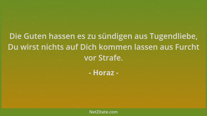 Horaz - Die Guten hassen es zu sündigen aus Tugendliebe, Du wirst nichts auf Dich kommen lassen aus Furcht vor Strafe....