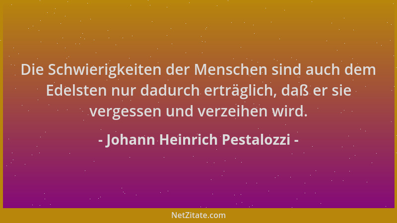Johann Heinrich Pestalozzi - Die Schwierigkeiten der Menschen sind auch dem Edelsten nur dadurch erträglich, daß er sie ver...